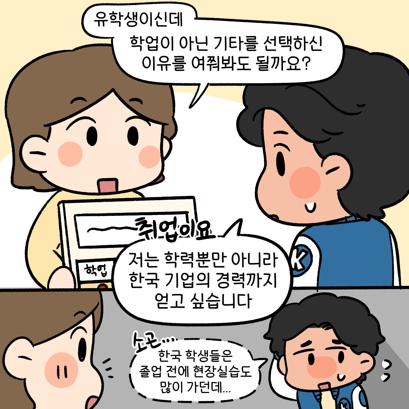 유학생이신데 학업이 아닌 기타를 선택하신 이유를 여쭤봐도 될까요?라고 물어보는 설문원 • 취업이요. 저는 학력뿐만 아니라 한국 기업의 경력까지 얻고 싶습니다 라고 이야기 한 뒤 한국 학생들은 졸업 전에 현장 실습도 많이 가던데라고 작게 이야기 하는 남학생