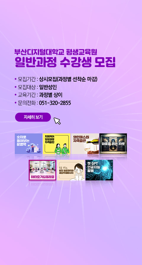 부산디지털대학교 평생교육원 일반과정 수강생 모집. 자세히 보기. ● 모집기간 :상시모집(과정별 선착순 마감) ● 모집대상 : 일반성인  ● 교육기간 : 과정별 상이  ● 문의전화 : 051-320-2855. 숫자로 풀어보는 운명학. 치매케어양성과정자격증반. 와인마스터자격증반. 마음을 읽는 타로. 하타요가%테라피. 복을 부르는 동안 얼굴관리오 셀프두피마사지. 챗 GPT 인공지능 활용.