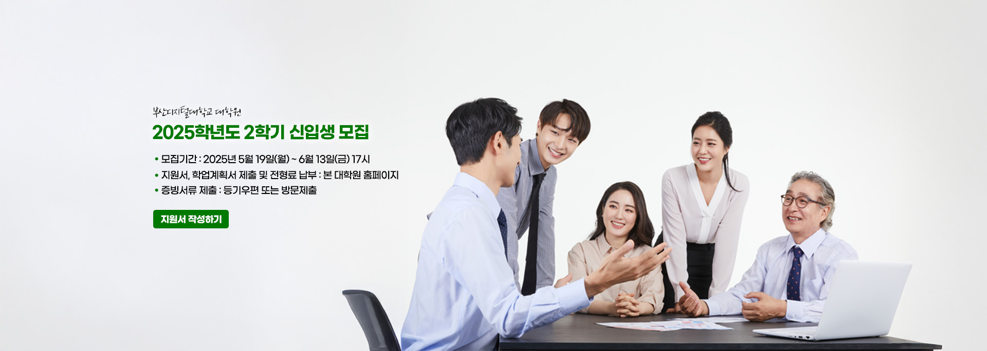 부산디지털대학교 대학원. 2025학년도 2학기 신입생 모집. 모집기간 : 2025년 5월 19일(월) ~ 6월 13일(금) 17시 지원서, 학업계획서 제출 및 전형료 납부 : 본 대학원 홈페이지. 증빙서류 제출 : 등기우편 또는 방문제출 지원서 작성