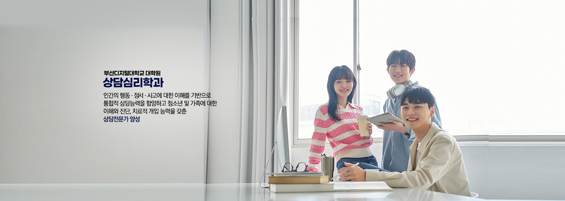 부산디지털대학교 대학원 상담심리학과인간의 행동 ∙ 정서 ∙ 사고에 대한 이해를 기반으로  통합적 상담능력을 함양하고 청소년 및 가족에 대한  이해와 진단, 치료적 개입 능력을 갖춘  상담전문가 양성